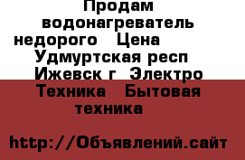 Продам водонагреватель недорого › Цена ­ 4 000 - Удмуртская респ., Ижевск г. Электро-Техника » Бытовая техника   